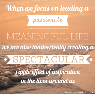 "When we focus on leading a passionate, meaningful life, we are also inadvertently creating a spectacular ripple effect of inspiration in the lives around us.  When one person follows a dream, tries something new, or takes a daring leap, everyone nearby feels their passionate energy; and before too long, they are making their own daring leaps while simultaneously inspiring others."